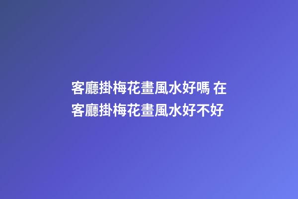 客廳掛梅花畫風水好嗎 在客廳掛梅花畫風水好不好